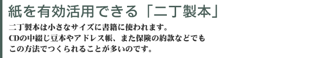 紙を有効活用できる二丁製本　二丁製本は小さなサイズに書籍に使われます。CDの中綴じ豆本やアドレス帳、また保険の約款などでもこの方法でつくられることが多いのです。