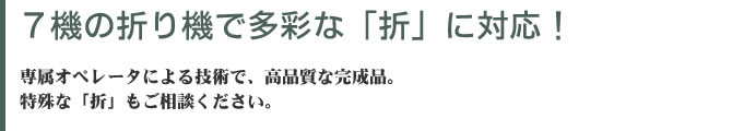 ７機の折り機で多彩な「折」に対応！ 専属オペレータによる技術で、高品質な完成品。特殊な「折」もご相談ください。
