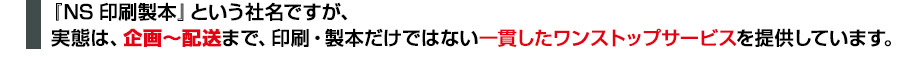 『NS印刷製本』という社名ですが、実態は、企画〜配送まで、印刷・製本だけではない一貫したワンストップサービスを提供しています。